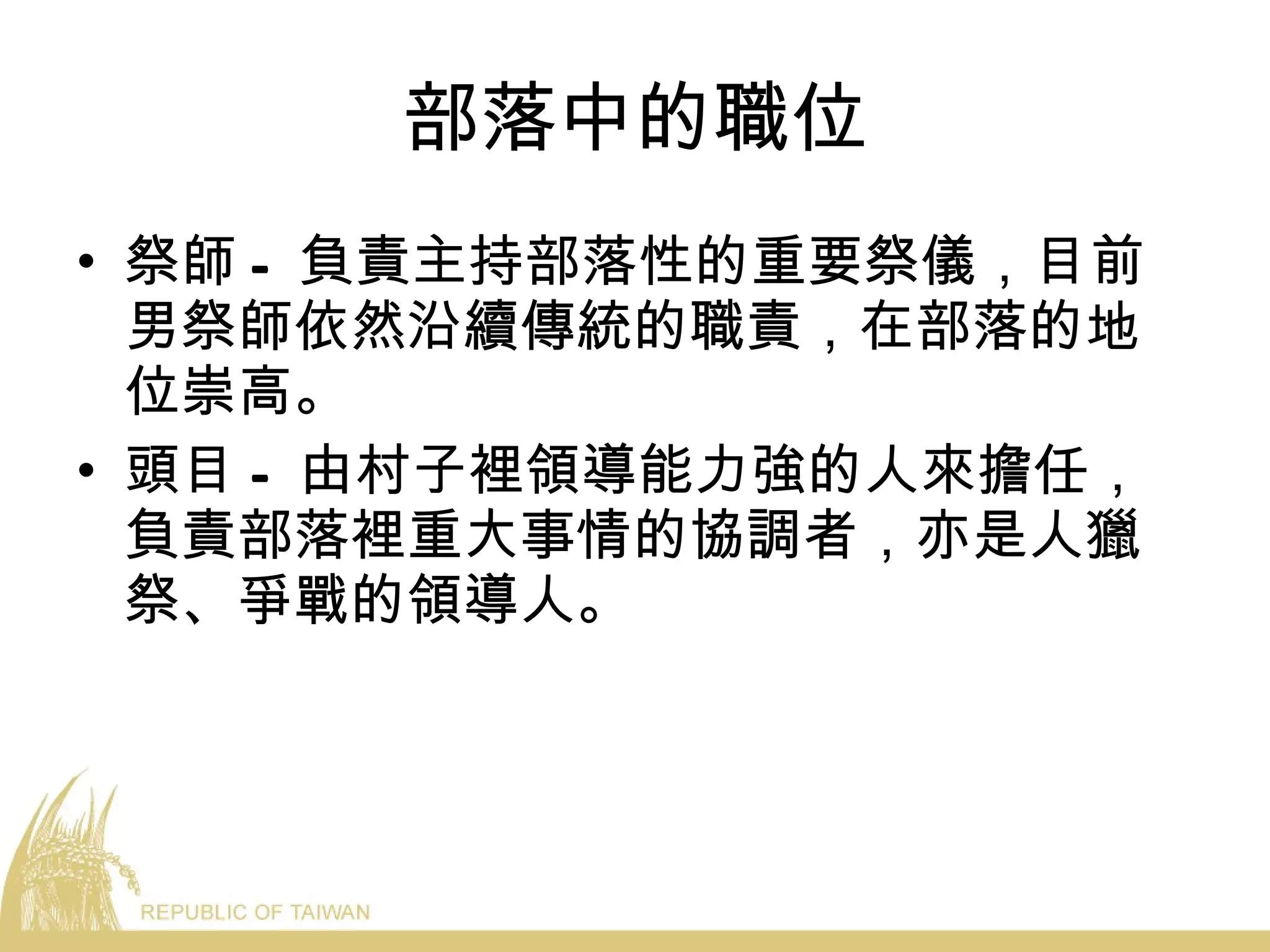部落中的職位 祭師 - 負責主持部落性的重要祭儀，目前男祭師依然沿續傳統的職責，在部落的地位崇高。 頭目 - 由村子裡領導能力強的人來擔任，負責部落裡重大事情的協調者，亦是人獵祭、爭戰的領導人。 