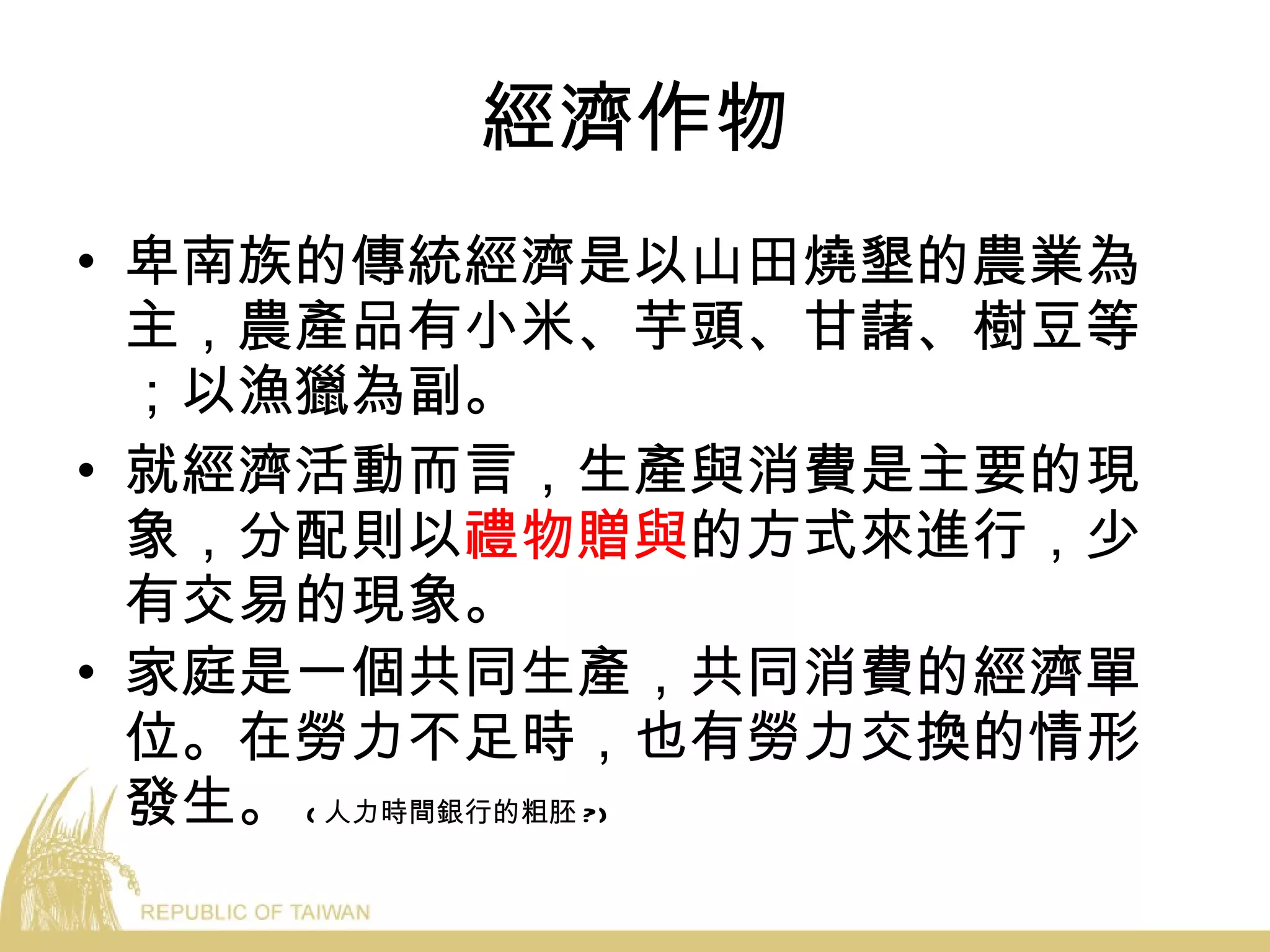 經濟作物 卑南族的傳統經濟是以山田燒墾的農業為主，農產品有小米、芋頭、甘藷、樹豆等；以漁獵為副。 就經濟活動而言，生產與消費是主要的現象，分配則以 禮物贈與 的方式來進行，少有交易的現象。 家庭是一個共同生產，共同消費的經濟單位。在勞力不足時，也有勞力交換的情形發生。 ( 人力時間銀行的粗胚 ?) 