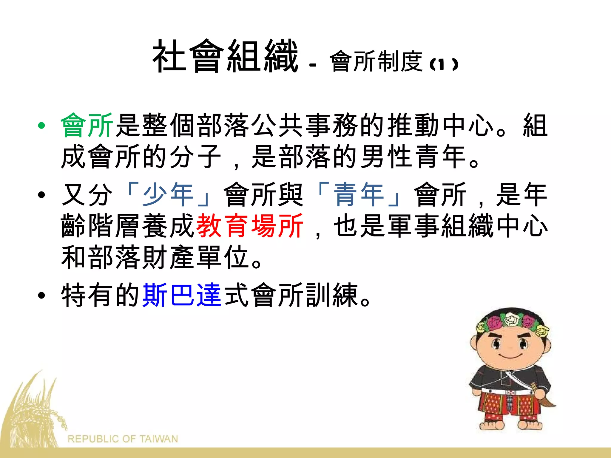 社會組織 - 會所制度 (1) 會所 是整個部落公共事務的推動中心。組成會所的分子，是部落的男性青年。 又分 「少年」 會所與 「青年」 會所，是年齡階層養成 教育場所 ，也是軍事組織中心和部落財產單位。 特有的 斯巴達 式會所訓練。 