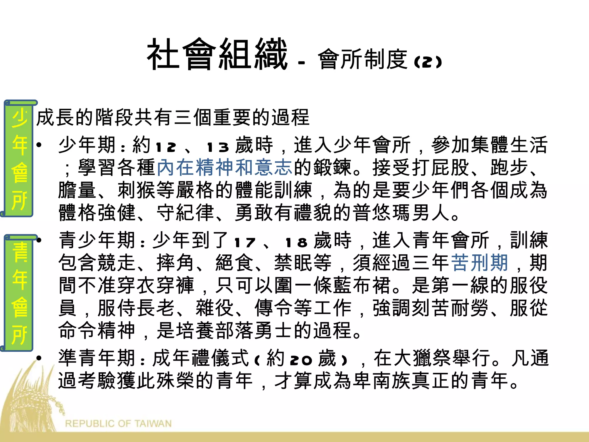 社會組織 - 會所制度 (2) 成長的階段共有三個重要的過程 少年期 : 約 12 、 13 歲時，進入少年會所，參加集體生活；學習各種 內在精神和意志 的鍛鍊。接受打屁股、跑步、膽量、刺猴等嚴格的體能訓練，為的是要少年們各個成為體格強健、守紀律、勇敢有禮貌的普悠瑪男人。  青少年期 : 少年到了 17 、 18 歲時，進入青年會所，訓練包含競走、摔角、絕食、禁眠等，須經過三年 苦刑期 ，期間不准穿衣穿褲，只可以圍一條藍布裙。是第一線的服役員，服侍長老、雜役、傳令等工作，強調刻苦耐勞、服從命令精神，是培養部落勇士的過程。 準青年期 : 成年禮儀式 ( 約 20 歲 ) ，在大獵祭舉行。凡通過考驗獲此殊榮的青年，才算成為卑南族真正的青年。 少 年 會 所 青 年 會 所 