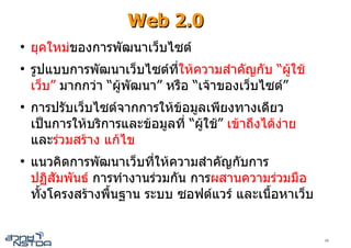 Web 2.0
●
    ยุคใหมของการพัฒนาเว็บไซต
●
    รูปแบบการพัฒนาเว็บไซตท่ีใหความสําคัญกับ “ผูใช
    เว็บ” มากกวา “ผูพัฒนา” หรือ “เจาของเว็บไซต”
●
    การปรับเว็บไซตจากการใหขอมูลเพียงทางเดียว
    เปนการใหบริการและขอมูลที่ “ผูใช” เขาถึงไดงาย
    และรวมสราง แกไข
●
    แนวคิดการพัฒนาเว็บที่ใหความสําคัญกับการ
    ปฏิสัมพันธ การทํางานรวมกัน การผสานความรวมมือ
    ทั้งโครงสรางพื้นฐาน ระบบ ซอฟตแวร และเนื้อหาเว็บ


                                                           10
 
