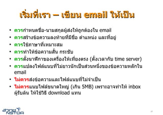 เริ่มที่เรา – เขียน email ใหเปน
●
    ควรกําหนดชื่อ-นามสกุลผูสงใหถูกตองใน email
●
    ควรสรางขอความลงทายที่มีชื่อ ตําแหนง และที่อยู
●
    ควรใชภาษาที่เหมาะสม
●
    ควรทําใหขอความสั้น กระชับ
●
    ควรตั้งนาฬิกาของเครืองใหเที่ยงตรง (ตั้งเวลากับ time server)
                              ่
●
    ควรแปลงไฟลแนบทีไมยาวนักเปนสวนหนึ่งของขอความหลักใน
                            ่
    email
●
    ไมควรสงขอความและไฟลแนบที่ไมจําเปน
●
    ไมควรแนบไฟลขนาดใหญ (เกิน 5MB) เพราะอาจทําให inbox
    ผูรับลน ใหใชวิธี download แทน


                                                                   17
 