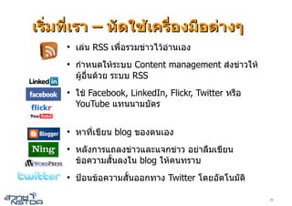 เริ่มที่เรา – หัดใชเครื่องมือตางๆ
     ●
         เลน RSS เพื่อรวมขาวไวอานเอง
     ●
         กําหนดใหระบบ Content management สงขาวให
         ผูอื่นดวย ระบบ RSS
     ●
         ใช Facebook, LinkedIn, Flickr, Twitter หรือ
         YouTube แทนนามบัตร

     ●
         หาที่เขียน blog ของตนเอง
     ●
         หลังการแถลงขาวและแจกขาว อยาลืมเขียน
         ขอความสั้นลงใน blog ใหคนทราบ
     ●
         ปอนขอความสั้นออกทาง Twitter โดยอัตโนมัติ

                                                        23
 