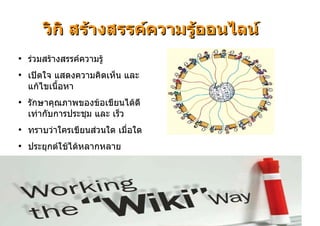 วิกิ สรางสรรคความรูออนไลน
●
    รวมสรางสรรคความรู
●
    เปดใจ แสดงความคิดเห็น และ
    แกไขเนื้อหา
●
    รักษาคุณภาพของขอเขียนไดดี
    เทากับการประชุม และ เร็ว
●
    ทราบวาใครเขียนสวนใด เมื่อใด
●
    ประยุกตใชไดหลากหลาย




                                        28
 