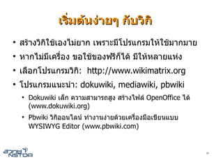 เริ่มตนงายๆ กับวิกิ
●
    สรางวิกิใชเองไมยาก เพราะมีโปรแกรมใหใชมากมาย
●
    หากไมมีเครื่อง ขอใชของฟรีก็ได มีใหหลายแหง
●
    เลือกโปรแกรมวิกิ: http://www.wikimatrix.org
●
    โปรแกรมแนะนํา: dokuwiki, mediawiki, pbwiki
    ●
        Dokuwiki เล็ก ความสามารถสูง สรางไฟล OpenOffice ได
        (www.dokuwiki.org)
    ●
        Pbwiki วิกิออนไลน ทํางานงายดวยเครื่องมือเขียนแบบ
        WYSIWYG Editor (www.pbwiki.com)


                                                               29
 