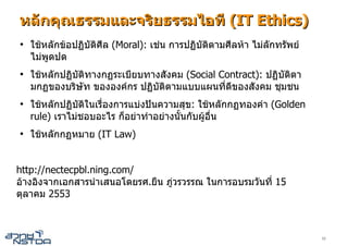 หลักคุณธรรมและจริยธรรมไอที (IT Ethics)
●
    ใชหลักขอปฏิบัตศีล (Moral): เชน การปฏิบติตามศีลหา ไมลักทรัพย
                    ิ                        ั
    ไมพูดปด
●
    ใชหลักปฏิบติทางกฏระเบียบทางสังคม (Social Contract): ปฏิบัตตา
               ั                                               ิ
    มกฏของบริษท ขององคกร ปฏิบติตามแบบแผนที่ดีของสังคม ชุมชน
                 ั              ั
●
    ใชหลักปฏิบติในเรื่องการแบงปนความสุข: ใชหลักกฏทองคํา (Golden
                ั
    rule) เราไมชอบอะไร ก็อยาทําอยางนั้นกับผูอน
                                                 ื่
●
    ใชหลักกฏหมาย (IT Law)


http://nectecpbl.ning.com/
อางอิงจากเอกสารนําเสนอโดยรศ.ยืน ภูวรวรรณ ในการอบรมวันที่ 15
ตุลาคม 2553



                                                                        33
 