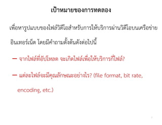 เปาหมายของการทดลอง
เพื่อหารูปแบบของไฟลวิดีโอสําหรับการใหบริการผานวิดีโอบนเครือขาย
อินเทอรเน็ต โดยมีคําถามตั้งตนดังตอไปนี้

 – จากไฟลที่อัปโหลด จะเกิดไฟลเพือใหบริการกี่ไฟล?
                                ่

 – แตละไฟลจะมีคุณลักษณะอยางไร? (file format, bit rate,
   encoding, etc.)


                                                           2
 