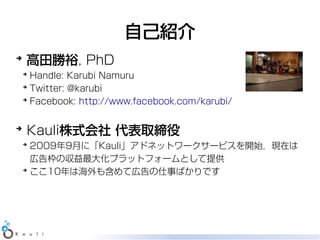 自己紹介
➔
    高田勝裕, PhD
    ➔
      Handle: Karubi Namuru
    ➔
      Twitter: @karubi
    ➔
      Facebook: http://www.facebook.com/karubi/

➔
    Kauli株式会社 代表取締役
    ➔
      2009年9月に「Kauli」アドネットワークサービスを開始，現在は
      広告枠の収益最大化プラットフォームとして提供
    ➔
      ここ10年は海外も含めて広告の仕事ばかりです
 