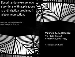Biased random-key genetic
algorithms with applications
to optimization problems in
telecommunications

Plenary talk given at Optimization 2011
Lisbon, Portugal ✤ July 26, 2011




                                                 Mauricio G. C. Resende
                                                 AT&T Labs Research
                                                 Florham Park, New Jersey

                                                 mgcr@research.att.com



          Optimization 2011 ✤ July 26, 2011   BRKGA with applications in telecom
 