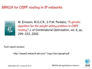 BRKGA for OSPF routing in IP networks


                 M. Ericsson, M.G.C.R., & P.M. Pardalos, “A genetic
                 algorithm for the weight setting problem in OSPF
                 routing,” J. of Combinatorial Optimization, vol. 6, pp.
                 299–333, 2002.


 Tech report version:

           http://www2.research.att.com/~mgcr/doc/gaospf.pdf



    Optimization 2011 ✤ July 26, 2011         BRKGA with applications in telecom
 
