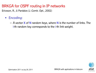 BRKGA for OSPF routing in IP networks
Ericsson, R., & Pardalos (J. Comb. Opt., 2002)

  • Encoding:
       – A vector X of N random keys, where N is the number of links. The
         i-th random key corresponds to the i-th link weight.




     Optimization 2011 ✤ July 26, 2011           BRKGA with applications in telecom
 