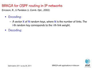 BRKGA for OSPF routing in IP networks
Ericsson, R., & Pardalos (J. Comb. Opt., 2002)

  • Encoding:
       – A vector X of N random keys, where N is the number of links. The
         i-th random key corresponds to the i-th link weight.
  • Decoding:




     Optimization 2011 ✤ July 26, 2011           BRKGA with applications in telecom
 