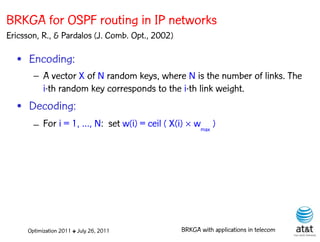 BRKGA for OSPF routing in IP networks
Ericsson, R., & Pardalos (J. Comb. Opt., 2002)

  • Encoding:
       – A vector X of N random keys, where N is the number of links. The
         i-th random key corresponds to the i-th link weight.
  • Decoding:
       – For i = 1, …, N: set w(i) = ceil ( X(i)  wmax )




     Optimization 2011 ✤ July 26, 2011           BRKGA with applications in telecom
 