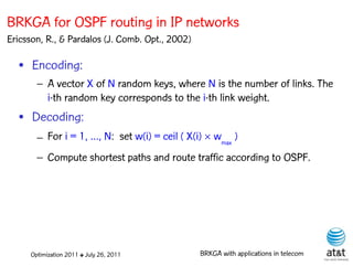 BRKGA for OSPF routing in IP networks
Ericsson, R., & Pardalos (J. Comb. Opt., 2002)

  • Encoding:
       – A vector X of N random keys, where N is the number of links. The
         i-th random key corresponds to the i-th link weight.
  • Decoding:
       – For i = 1, …, N: set w(i) = ceil ( X(i)  wmax )
       – Compute shortest paths and route traffic according to OSPF.




     Optimization 2011 ✤ July 26, 2011           BRKGA with applications in telecom
 