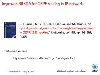 Improved BRKGA for OSPF routing in IP networks



                 L.S. Buriol, M.G.C.R., C.C. Ribeiro, and M. Thorup, “A
                 hybrid genetic algorithm for the weight setting problem
                 in OSPF/IS-IS routing,” Networks, vol. 46, pp. 36–56,
                 2005.


 Tech report version:

         http://www2.research.att.com/~mgcr/doc/hgaospf.pdf



    Optimization 2011 ✤ July 26, 2011       BRKGA with applications in telecom
 