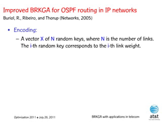Improved BRKGA for OSPF routing in IP networks
Buriol, R., Ribeiro, and Thorup (Networks, 2005)

  • Encoding:
      – A vector X of N random keys, where N is the number of links.
        The i-th random key corresponds to the i-th link weight.
                                                         Elite solutions




     Optimization 2011 ✤ July 26, 2011         BRKGA with applications in telecom
 