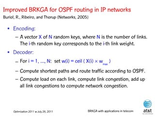 Improved BRKGA for OSPF routing in IP networks
Buriol, R., Ribeiro, and Thorup (Networks, 2005)

  • Encoding:
      – A vector X of N random keys, where N is the number of links.
        The i-th random key corresponds to the i-th link weight.
                                                         Elite solutions

  • Decoder:
      – For i = 1, …, N: set w(i) = ceil ( X(i)  wmax )
      – Compute shortest paths and route traffic according to OSPF.
      – Compute load on each link, compute link congestion, add up
        all link congestions to compute network congestion.



     Optimization 2011 ✤ July 26, 2011         BRKGA with applications in telecom
 