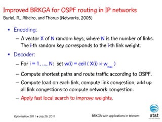 Improved BRKGA for OSPF routing in IP networks
Buriol, R., Ribeiro, and Thorup (Networks, 2005)

  • Encoding:
      – A vector X of N random keys, where N is the number of links.
        The i-th random key corresponds to the i-th link weight.
                                                         Elite solutions

  • Decoder:
      – For i = 1, …, N: set w(i) = ceil ( X(i)  wmax )
      – Compute shortest paths and route traffic according to OSPF.
      – Compute load on each link, compute link congestion, add up
        all link congestions to compute network congestion.
      – Apply fast local search to improve weights.


     Optimization 2011 ✤ July 26, 2011         BRKGA with applications in telecom
 
