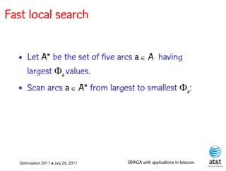 Fast local search


  • Let A* be the set of five arcs a  A having
    largest a values.
  • Scan arcs a  A* from largest to smallest a:




   Optimization 2011 ✤ July 26, 2011   BRKGA with applications in telecom
 