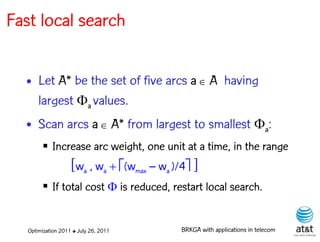 Fast local search


  • Let A* be the set of five arcs a  A having
    largest a values.
  • Scan arcs a  A* from largest to smallest a:
         Increase arc weight, one unit at a time, in the range
                    [wa , wa  (wmax – wa )/4 ]
         If total cost  is reduced, restart local search.


   Optimization 2011 ✤ July 26, 2011         BRKGA with applications in telecom
 