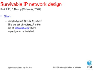 Survivable IP network design
Buriol, R., & Thorup (Networks, 2007)

• Given
    – directed graph G = (N,A), where
      N is the set of routers, A is the
      set of potential arcs where
      capacity can be installed,




       Optimization 2011 ✤ July 26, 2011   BRKGA with applications in telecom
 