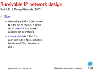 Survivable IP network design
Buriol, R., & Thorup (Networks, 2007)

• Given
    – directed graph G = (N,A), where
      N is the set of routers, A is the
      set of potential arcs where
      capacity can be installed,
    – a demand matrix D that for
      each pair (s,t)  NN, specifies
      the demand D(s,t) between s
      and t,




       Optimization 2011 ✤ July 26, 2011   BRKGA with applications in telecom
 