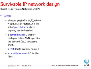 Survivable IP network design
Buriol, R., & Thorup (Networks, 2007)

• Given
    – directed graph G = (N,A), where
      N is the set of routers, A is the
      set of potential arcs where
      capacity can be installed,
    – a demand matrix D that for
      each pair (s,t)  NN, specifies
      the demand D(s,t) between s
      and t,
    – a cost K(a) to lay fiber on arc a
    – a capacity increment C for the
      fiber.


       Optimization 2011 ✤ July 26, 2011   BRKGA with applications in telecom
 