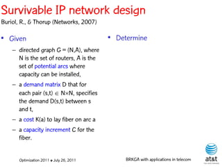 Survivable IP network design
Buriol, R., & Thorup (Networks, 2007)

• Given                                    • Determine
    – directed graph G = (N,A), where
      N is the set of routers, A is the
      set of potential arcs where
      capacity can be installed,
    – a demand matrix D that for
      each pair (s,t)  NN, specifies
      the demand D(s,t) between s
      and t,
    – a cost K(a) to lay fiber on arc a
    – a capacity increment C for the
      fiber.


       Optimization 2011 ✤ July 26, 2011        BRKGA with applications in telecom
 