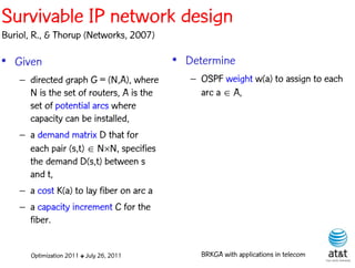 Survivable IP network design
Buriol, R., & Thorup (Networks, 2007)

• Given                                    • Determine
    – directed graph G = (N,A), where         – OSPF weight w(a) to assign to each
      N is the set of routers, A is the         arc a  A,
      set of potential arcs where
      capacity can be installed,
    – a demand matrix D that for
      each pair (s,t)  NN, specifies
      the demand D(s,t) between s
      and t,
    – a cost K(a) to lay fiber on arc a
    – a capacity increment C for the
      fiber.


       Optimization 2011 ✤ July 26, 2011        BRKGA with applications in telecom
 