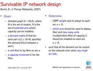 Survivable IP network design
Buriol, R., & Thorup (Networks, 2007)

• Given                                    • Determine
    – directed graph G = (N,A), where          – OSPF weight w(a) to assign to each
      N is the set of routers, A is the          arc a  A,
      set of potential arcs where              – which arcs should be used to deploy
      capacity can be installed,                 fiber and how many units
    – a demand matrix D that for                 (multiplicities) M(a) of capacity C
      each pair (s,t)  NN, specifies           should be installed on each arc
      the demand D(s,t) between s                a  A,
      and t,                               • such that all the demand can be routed
    – a cost K(a) to lay fiber on arc a      on the network even when any single
    – a capacity increment C for the         arc fails.
      fiber.


       Optimization 2011 ✤ July 26, 2011         BRKGA with applications in telecom
 