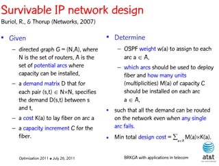 Survivable IP network design
Buriol, R., & Thorup (Networks, 2007)

• Given                                    • Determine
    – directed graph G = (N,A), where          – OSPF weight w(a) to assign to each
      N is the set of routers, A is the          arc a  A,
      set of potential arcs where              – which arcs should be used to deploy
      capacity can be installed,                 fiber and how many units
    – a demand matrix D that for                 (multiplicities) M(a) of capacity C
      each pair (s,t)  NN, specifies           should be installed on each arc
      the demand D(s,t) between s                a  A,
      and t,                               • such that all the demand can be routed
    – a cost K(a) to lay fiber on arc a      on the network even when any single
    – a capacity increment C for the         arc fails.
      fiber.                               • Min total design cost = aA M(a)K(a).

       Optimization 2011 ✤ July 26, 2011          BRKGA with applications in telecom
 
