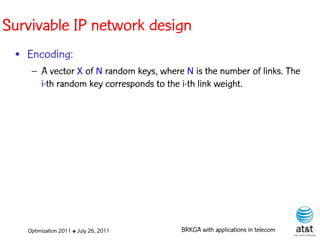 Survivable IP network design
 • Encoding:
    – A vector X of N random keys, where N is the number of links. The
      i-th random key corresponds to the i-th link weight. Elite solutions




   Optimization 2011 ✤ July 26, 2011       BRKGA with applications in telecom
 