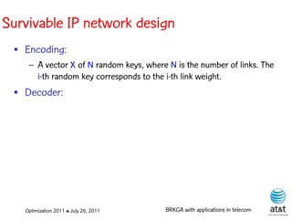Survivable IP network design
 • Encoding:
    – A vector X of N random keys, where N is the number of links. The
      i-th random key corresponds to the i-th link weight. Elite solutions
 • Decoder:




   Optimization 2011 ✤ July 26, 2011       BRKGA with applications in telecom
 