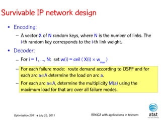 Survivable IP network design
 • Encoding:
    – A vector X of N random keys, where N is the number of links. The
      i-th random key corresponds to the i-th link weight. Elite solutions
 • Decoder:
    – For i = 1, …, N: set w(i) = ceil ( X(i)  wmax )
    – For each failure mode: route demand according to OSPF and for
      each arc aA determine the load on arc a.
    – For each arc aA, determine the multiplicity M(a) using the
      maximum load for that arc over all failure modes.



   Optimization 2011 ✤ July 26, 2011         BRKGA with applications in telecom
 