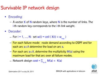 Survivable IP network design
 • Encoding:
    – A vector X of N random keys, where N is the number of links. The
      i-th random key corresponds to the i-th link weight. Elite solutions
 • Decoder:
    – For i = 1, …, N: set w(i) = ceil ( X(i)  wmax )
    – For each failure mode: route demand according to OSPF and for
      each arc aA determine the load on arc a.
    – For each arc aA, determine the multiplicity M(a) using the
      maximum load for that arc over all failure modes.
    – Network design cost = aA M(a) K(a)


   Optimization 2011 ✤ July 26, 2011         BRKGA with applications in telecom
 