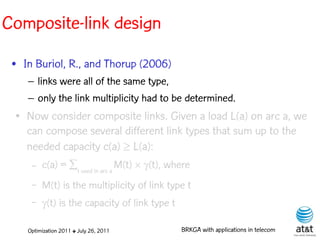Composite-link design
 • In Buriol, R., and Thorup (2006)
     – links were all of the same type,
     – only the link multiplicity had to be determined.
 ●   Now consider composite links. Given a load L(a) on arc a, we
     can compose several different link types that sum up to the
     needed capacity c(a) L(a):
      –   c(a) = tused in arc a M(t) (t), where
      –   M(t) is the multiplicity of link type t
      –   (t) is the capacity of link type t

     Optimization 2011 ✤ July 26, 2011           BRKGA with applications in telecom
 