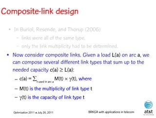 Composite-link design
  ●   In Buriol, Resende, and Thorup (2006)
        –   links were all of the same type,
        –   only the link multiplicity had to be determined.
 • Now consider composite links. Given a load L(a) on arc a, we
   can compose several different link types that sum up to the
   needed capacity c(a) L(a):
      – c(a) = tused in arc a M(t) (t), where
      – M(t) is the multiplicity of link type t
      – (t) is the capacity of link type t

      Optimization 2011 ✤ July 26, 2011         BRKGA with applications in telecom
 