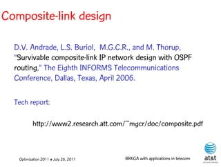Composite-link design

  D.V. Andrade, L.S. Buriol, M.G.C.R., and M. Thorup,
  “Survivable composite-link IP network design with OSPF
  routing,” The Eighth INFORMS Telecommunications
  Conference, Dallas, Texas, April 2006.

  Tech report:

          http://www2.research.att.com/~mgcr/doc/composite.pdf



   Optimization 2011 ✤ July 26, 2011   BRKGA with applications in telecom
 