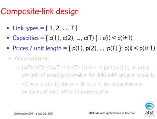 Composite-link design
 • Link types = { 1, 2, ..., T }
 • Capacities = { c(1), c(2), ..., c(T) } : c(i) < c(i+1)
 • Prices / unit length = { p(1), p(2), ..., p(T) }: p(i) < p(i+1)
  ● Assumptions:


      –   [p(T)/c(T)] < [p(T–1)/c(T–1)] < ··· < [p(1)/c(1)], i.e. price
          per unit of capacity is smaller for links with greater capacity
      –   c(i) =   c(i–1), for N, 1, i.e. capacities are
          multiples of each other by powers of 


    Optimization 2011 ✤ July 26, 2011    BRKGA with applications in telecom
 