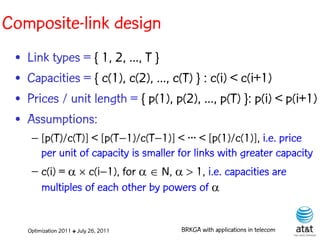 Composite-link design
 •   Link types = { 1, 2, ..., T }
 •   Capacities = { c(1), c(2), ..., c(T) } : c(i) < c(i+1)
 •   Prices / unit length = { p(1), p(2), ..., p(T) }: p(i) < p(i+1)
 •   Assumptions:
      – [p(T)/c(T)] < [p(T–1)/c(T–1)] < ··· < [p(1)/c(1)], i.e. price
        per unit of capacity is smaller for links with greater capacity
      – c(i) =   c(i–1), for N, 1, i.e. capacities are
        multiples of each other by powers of 


     Optimization 2011 ✤ July 26, 2011   BRKGA with applications in telecom
 