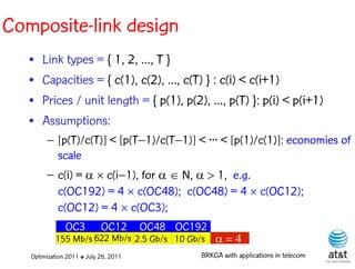 Composite-link design
   •   Link types = { 1, 2, ..., T }
   •   Capacities = { c(1), c(2), ..., c(T) } : c(i) < c(i+1)
   •   Prices / unit length = { p(1), p(2), ..., p(T) }: p(i) < p(i+1)
   •   Assumptions:
        – [p(T)/c(T)] < [p(T–1)/c(T–1)] < ··· < [p(1)/c(1)]: economies of
          scale
        – c(i) =   c(i–1), for N, 1, e.g.
          c(OC192) = 4 c(OC48); c(OC48) = 4 c(OC12);
          c(OC12) = 4 c(OC3);
               OC3          OC12       OC48 OC192
           155 Mb/s 622 Mb/s 2.5 Gb/s 10 Gb/s       
   Optimization 2011 ✤ July 26, 2011            BRKGA with applications in telecom
 
