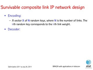 Survivable composite link IP network design
 • Encoding:
    – A vector X of N random keys, where N is the number of links. The
      i-th random key corresponds to the i-th link weight. Elite solutions
 • Decoder:




   Optimization 2011 ✤ July 26, 2011       BRKGA with applications in telecom
 