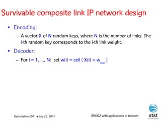 Survivable composite link IP network design
 • Encoding:
    – A vector X of N random keys, where N is the number of links. The
      i-th random key corresponds to the i-th link weight. Elite solutions
 • Decoder:
    – For i = 1, …, N: set w(i) = ceil ( X(i)  wmax )




   Optimization 2011 ✤ July 26, 2011         BRKGA with applications in telecom
 