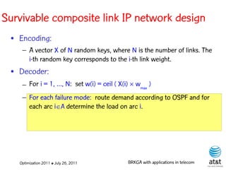 Survivable composite link IP network design
 • Encoding:
    – A vector X of N random keys, where N is the number of links. The
      i-th random key corresponds to the i-th link weight. Elite solutions
 • Decoder:
    – For i = 1, …, N: set w(i) = ceil ( X(i)  wmax )
    – For each failure mode: route demand according to OSPF and for
      each arc iA determine the load on arc i.




   Optimization 2011 ✤ July 26, 2011         BRKGA with applications in telecom
 