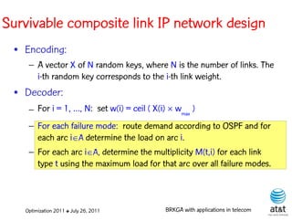 Survivable composite link IP network design
 • Encoding:
    – A vector X of N random keys, where N is the number of links. The
      i-th random key corresponds to the i-th link weight. Elite solutions
 • Decoder:
    – For i = 1, …, N: set w(i) = ceil ( X(i)  wmax )
    – For each failure mode: route demand according to OSPF and for
      each arc iA determine the load on arc i.
    – For each arc iA, determine the multiplicity M(t,i) for each link
      type t using the maximum load for that arc over all failure modes.



   Optimization 2011 ✤ July 26, 2011         BRKGA with applications in telecom
 