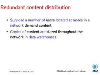 Redundant content distribution

  • Suppose a number of users located at nodes in a
    network demand content.
  • Copies of content are stored throughout the
    network in data warehouses.




   Optimization 2011 ✤ July 26, 2011   BRKGA with applications in telecom
 
