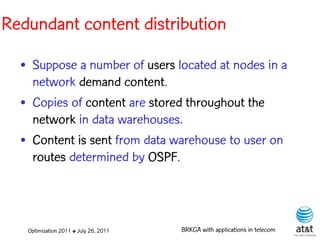 Redundant content distribution

  • Suppose a number of users located at nodes in a
    network demand content.
  • Copies of content are stored throughout the
    network in data warehouses.
  • Content is sent from data warehouse to user on
    routes determined by OSPF.



   Optimization 2011 ✤ July 26, 2011   BRKGA with applications in telecom
 