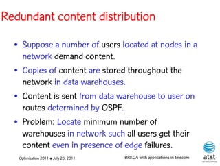 Redundant content distribution

  • Suppose a number of users located at nodes in a
    network demand content.
  • Copies of content are stored throughout the
    network in data warehouses.
  • Content is sent from data warehouse to user on
    routes determined by OSPF.
  • Problem: Locate minimum number of
    warehouses in network such all users get their
    content even in presence of edge failures.
   Optimization 2011 ✤ July 26, 2011   BRKGA with applications in telecom
 