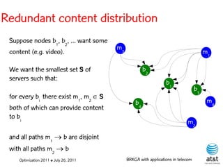 Redundant content distribution
 Suppose nodes b1, b2, ... want some
                                        m3
 content (e.g. video).                                                                 m1

 We want the smallest set S of                        b2
 servers such that:
                                                                 b1
                                                                                  b3
 for every bi there exist m1, m2  S
                                                 b4                                     m4
 both of which can provide content
 to bi
                                                                            m2

 and all paths m1  b are disjoint
 with all paths m2  b
    Optimization 2011 ✤ July 26, 2011        BRKGA with applications in telecom
 