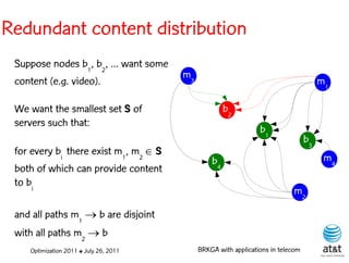 Redundant content distribution
 Suppose nodes b1, b2, ... want some
                                        m3
 content (e.g. video).                                                                 m1

 We want the smallest set S of                        b2
 servers such that:
                                                                 b1
                                                                                  b3
 for every bi there exist m1, m2  S
                                                 b4                                     m4
 both of which can provide content
 to bi
                                                                            m2

 and all paths m1  b are disjoint
 with all paths m2  b
    Optimization 2011 ✤ July 26, 2011        BRKGA with applications in telecom
 